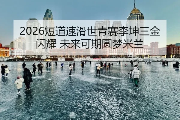 2026短道速滑世青赛李坤三金闪耀 未来可期圆梦米兰